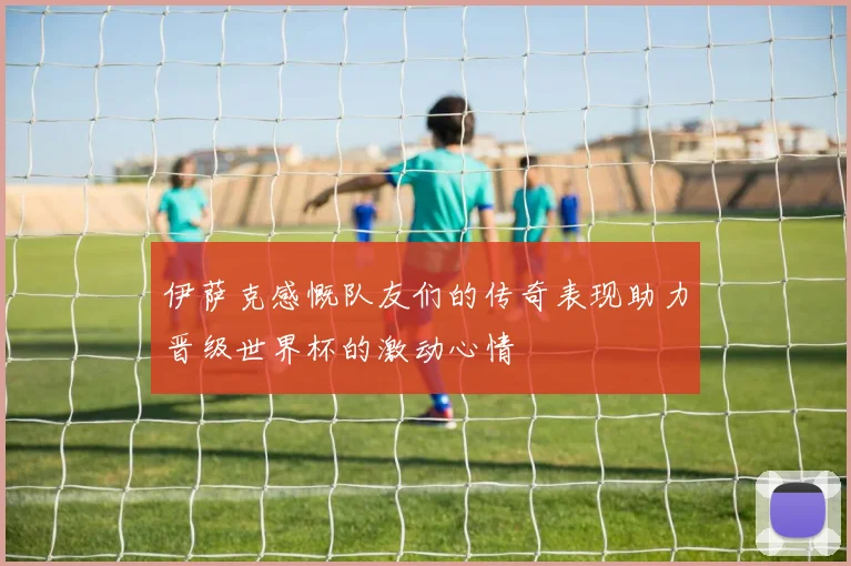 伊萨克感慨队友们的传奇表现助力晋级世界杯的激动心情