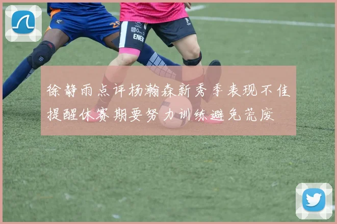 徐静雨点评杨瀚森新秀季表现不佳提醒休赛期要努力训练避免荒废