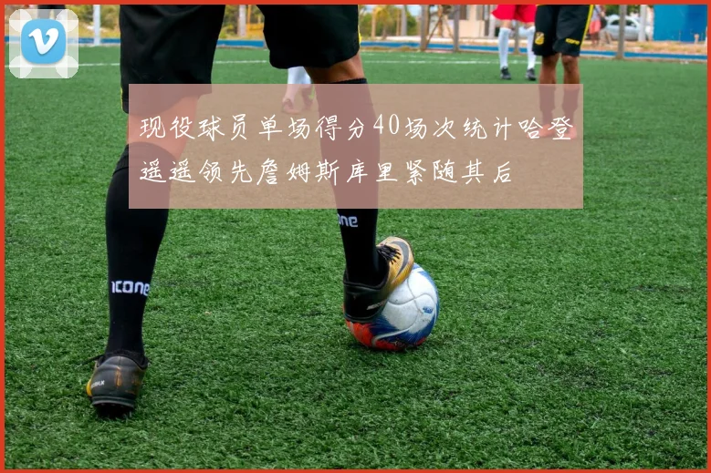 现役球员单场得分40场次统计哈登遥遥领先詹姆斯库里紧随其后