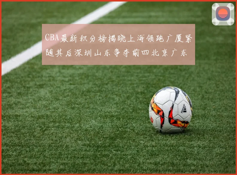 CBA最新积分榜揭晓上海领跑广厦紧随其后深圳山东争夺前四北京广东稳居前列