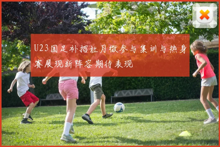 U23国足补招杜月徵参与集训与热身赛展现新阵容期待表现