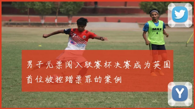 男子无票闯入联赛杯决赛成为英国首位被控蹭票罪的案例