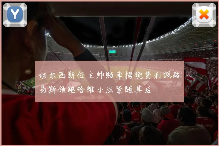 切尔西新任主帅赔率揭晓费利佩路易斯领跑哈维小法紧随其后