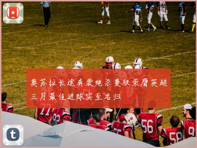 奥苏拉长途奔袭绝杀曼联荣膺英超三月最佳进球实至名归