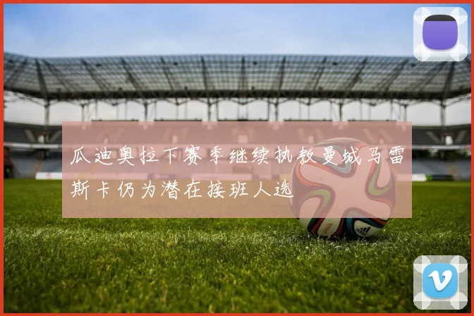 瓜迪奥拉下赛季继续执教曼城马雷斯卡仍为潜在接班人选