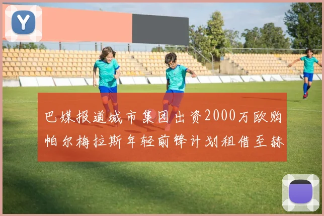 巴媒报道城市集团出资2000万欧购帕尔梅拉斯年轻前锋计划租借至赫罗纳