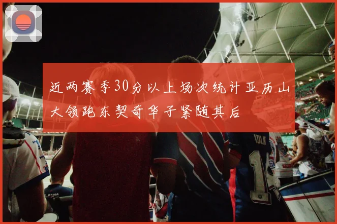 近两赛季30分以上场次统计亚历山大领跑东契奇华子紧随其后